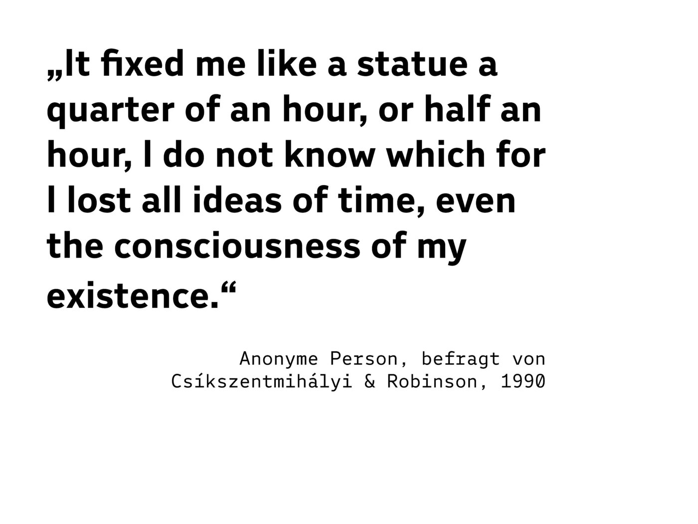 „It fixed me like a statue a quarter of an hour, or half an hour, I do not know which for I lost all ideas of time, even the consciousness of my existence.“ (Anonyme Person, befragt von Csíkszentmihályi & Robinson, 1990)