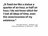 „It fixed me like a statue a quarter of an hour, or half an hour, I do not know which for I lost all ideas of time, even the consciousness of my existence.“  (Anonyme Person, befragt von Csíkszentmihályi & Robinson, 1990)
