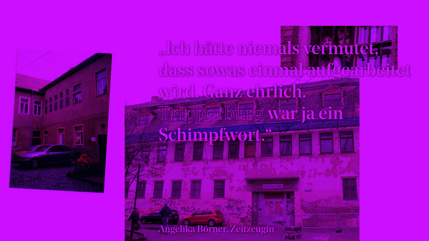 Collage aus drei Fotografien mit Ansichten eines Gebäudes und einem textlichen Zitat: »��›Ich hätte niemals vermutet, dass soetwas einmal aufgearbeitet wird. Ganz ehrlich. Tripperburg war ja ein Schimpfwort.‹ Angelika Börner, Zeitzeugin«; auf dem linken Bild stehen zwei parkende Autos in einem Hinterhof; auf dem mittleren Bild sieht man den Eingangsbereich eines Gebäudes mit Schild: »Ärztehaus Mitte«, abgeblättertem Putz und Graffitispuren, auf der Straße gehen zwei Passanten, zwei Autos parken am Rand; das kleine Bild rechts oben zeigt zwei Frauen, die aus einem vergitterten Fenster nach draußen blicken.